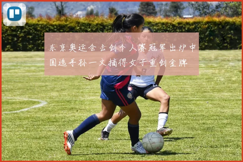 东京奥运会击剑个人赛冠军出炉中国选手孙一文摘得女子重剑金牌