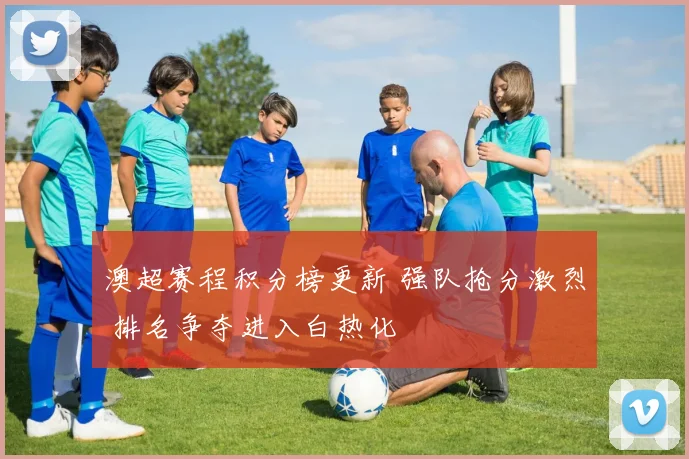 澳超赛程积分榜更新 强队抢分激烈 排名争夺进入白热化
