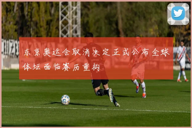 东京奥运会取消决定正式公布全球体坛面临赛历重构
