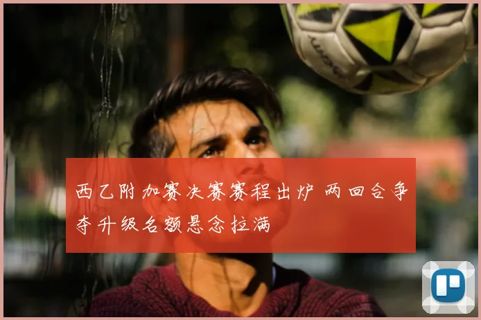 西乙附加赛决赛赛程出炉 两回合争夺升级名额悬念拉满
