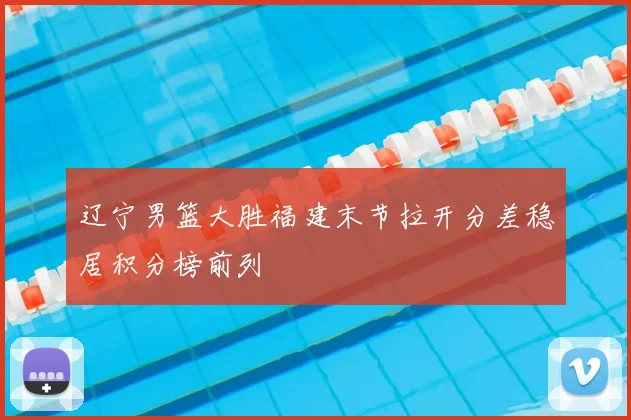 辽宁男篮大胜福建末节拉开分差稳居积分榜前列