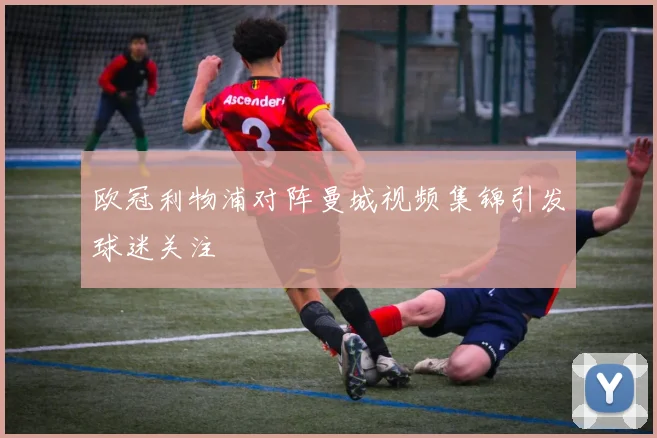 欧冠利物浦对阵曼城视频集锦引发球迷关注