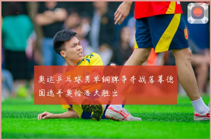 奥运乒乓球男单铜牌争夺战落幕德国选手奥恰洛夫胜出