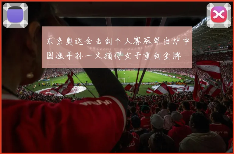东京奥运会击剑个人赛冠军出炉中国选手孙一文摘得女子重剑金牌