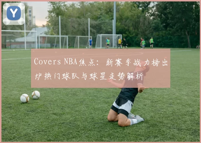 Covers NBA焦点：新赛季战力榜出炉热门球队与球星走势解析