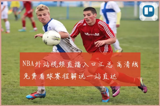 NBA外站视频直播入口汇总 高清线免费看球赛程解说一站直达