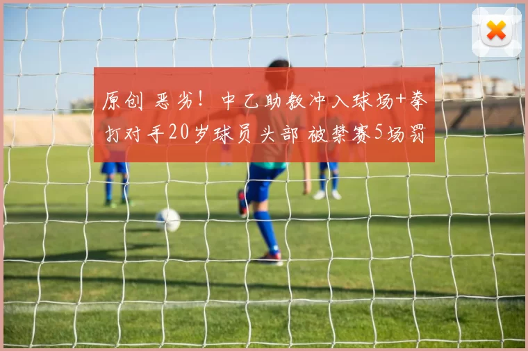 原创 恶劣！中乙助教冲入球场+拳打对手20岁球员头部 被禁赛5场罚2.5万