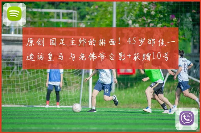 原创 国足主帅的排面！45岁邵佳一造访皇马 与老佛爷合影+获赠10号球衣