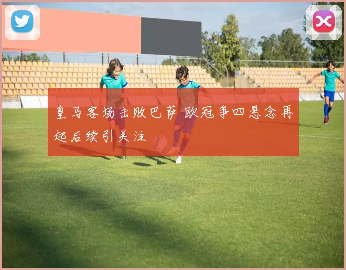 皇马客场击败巴萨 欧冠争四悬念再起后续引关注