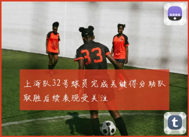 上海队32号球员完成关键得分助队取胜后续表现受关注