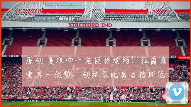 原创 曼联四十老臣将续约！拉爵看重其一优势，创纪录比肩吉格斯范德萨