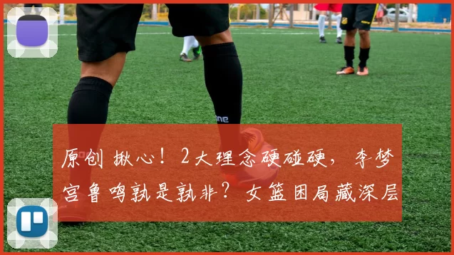原创 揪心！2大理念硬碰硬，李梦宫鲁鸣孰是孰非？女篮困局藏深层答案