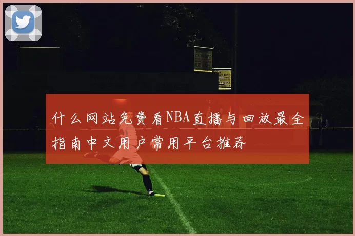 什么网站免费看NBA直播与回放最全指南中文用户常用平台推荐