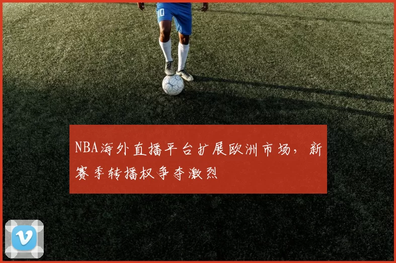 NBA海外直播平台扩展欧洲市场，新赛季转播权争夺激烈