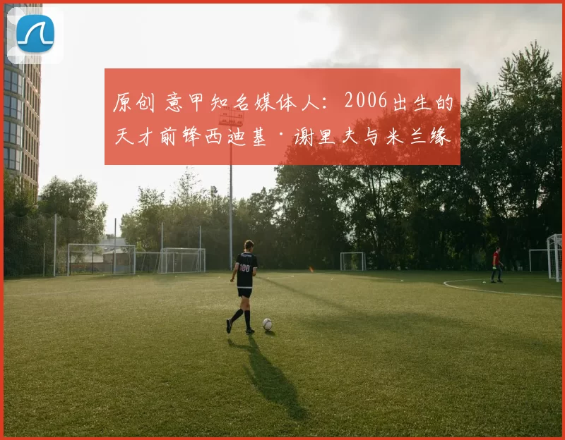 原创 意甲知名媒体人：2006出生的天才前锋西迪基·谢里夫与米兰缘尽，大概率转战英超加盟水晶宫