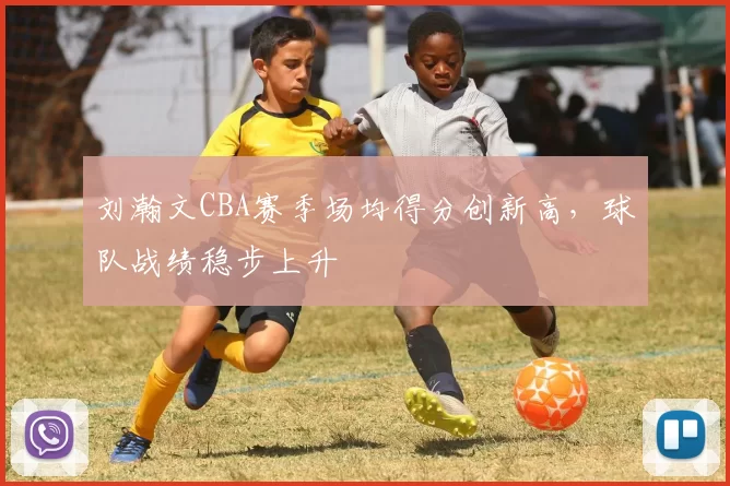 刘瀚文CBA赛季场均得分创新高，球队战绩稳步上升