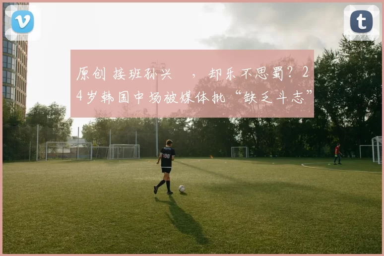 原创 接班孙兴慜，却乐不思蜀？24岁韩国中场被媒体批“缺乏斗志”