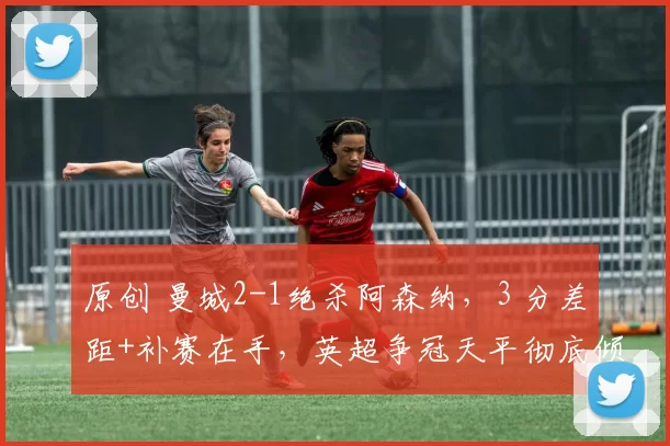 原创 曼城2-1绝杀阿森纳，3 分差距+补赛在手，英超争冠天平彻底倾斜