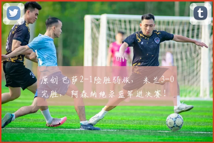 原创 巴萨2-1险胜弱旅， 米兰3-0完胜， 阿森纳绝杀蓝军进决赛！