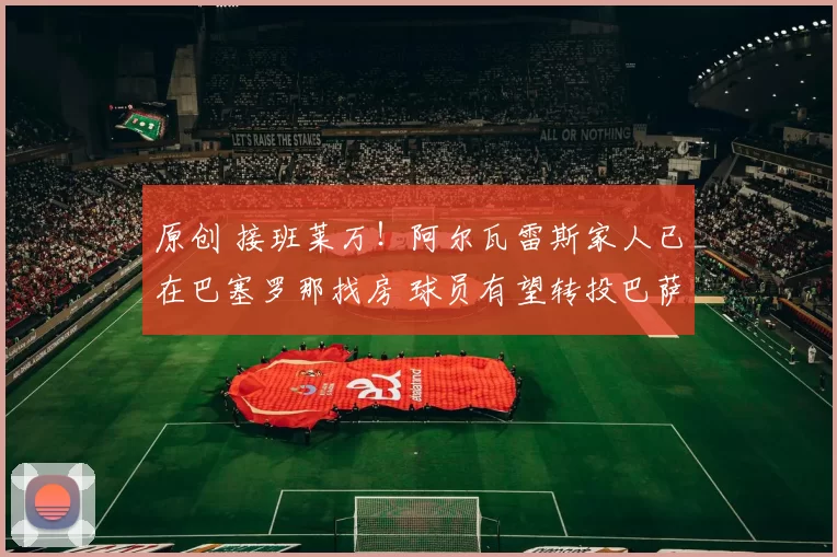 原创 接班莱万！阿尔瓦雷斯家人已在巴塞罗那找房 球员有望转投巴萨