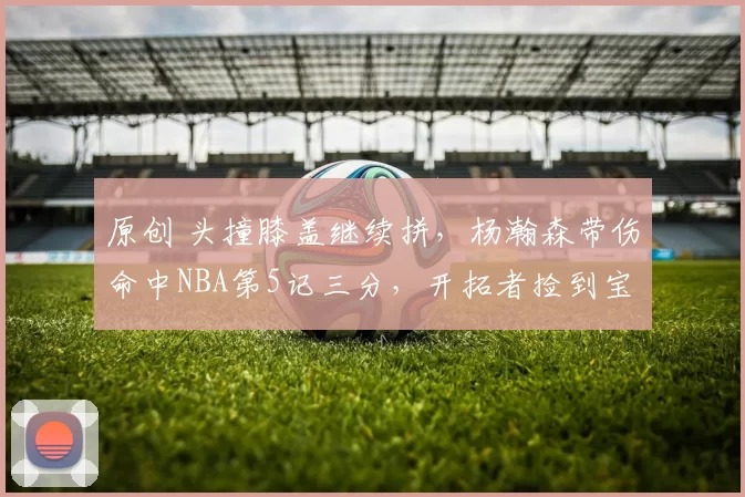 原创 头撞膝盖继续拼，杨瀚森带伤命中NBA第5记三分，开拓者捡到宝了