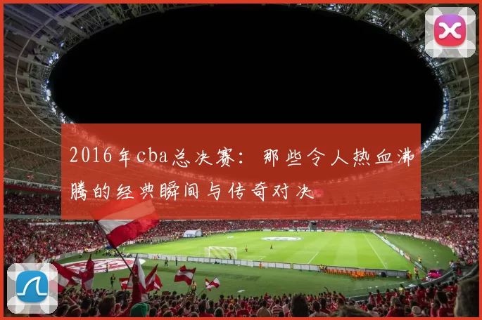 2016年cba总决赛:那些令人热血沸腾的经典瞬间与传奇对决