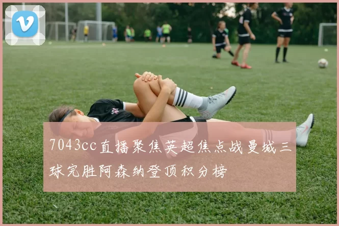 7043cc直播聚焦英超焦点战曼城三球完胜阿森纳登顶积分榜