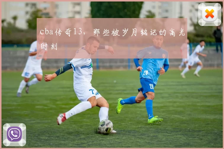 cba传奇13，那些被岁月铭记的高光时刻