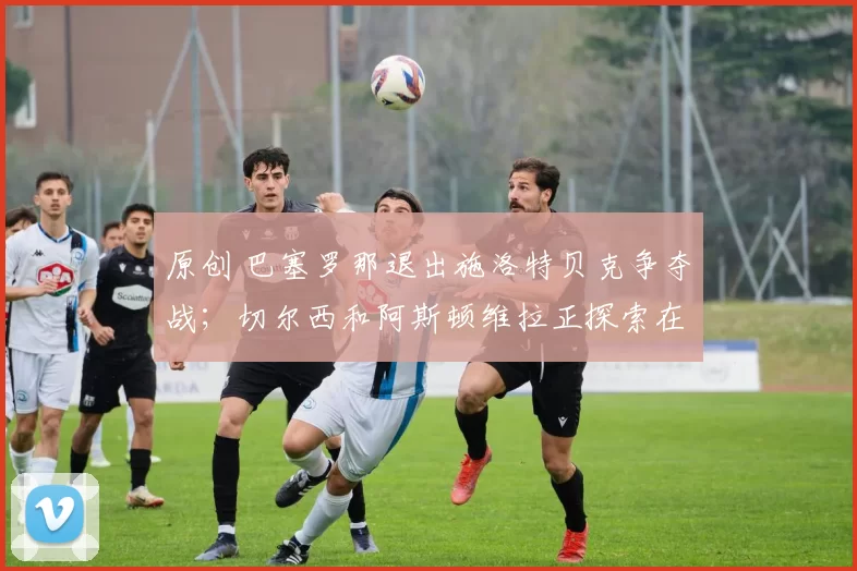 原创 巴塞罗那退出施洛特贝克争夺战;切尔西和阿斯顿维拉正探索在1月转会窗口签下大巴黎18岁边锋