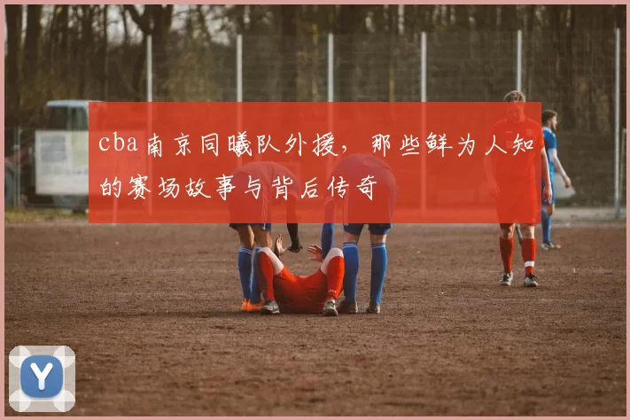 cba南京同曦队外援，那些鲜为人知的赛场故事与背后传奇