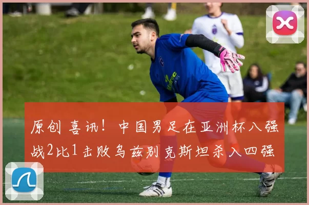 原创 喜讯！中国男足在亚洲杯八强战2比1击败乌兹别克斯坦杀入四强，半决赛将踢日本被辟谣
