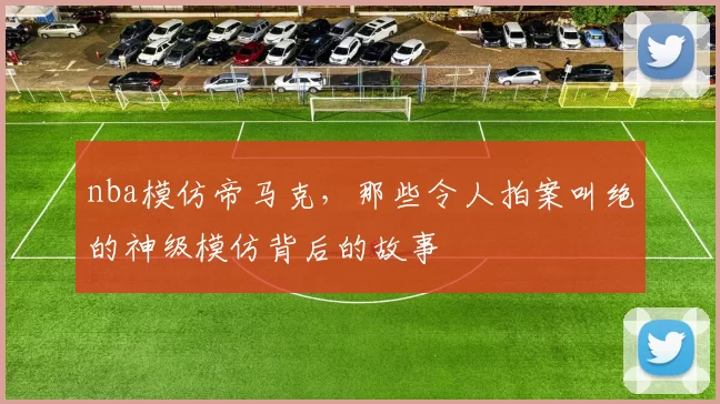 nba模仿帝马克，那些令人拍案叫绝的神级模仿背后的故事