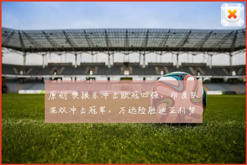 原创 樊振东冲击欧冠四强，印度队混双冲击冠军，万远险胜迪亚科努