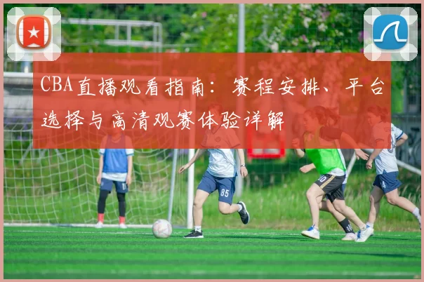 CBA直播观看指南：赛程安排、平台选择与高清观赛体验详解