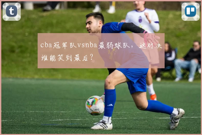 cba冠军队vsnba最弱球队，这对决谁能笑到最后？