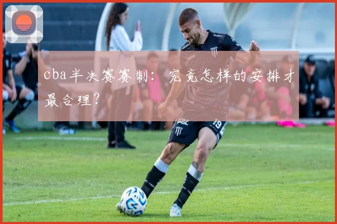 cba半决赛赛制：究竟怎样的安排才最合理？