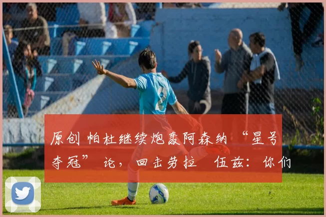 原创 帕杜继续炮轰阿森纳 “星号夺冠” 论，回击劳拉・伍兹：你们能拿几座奖杯？