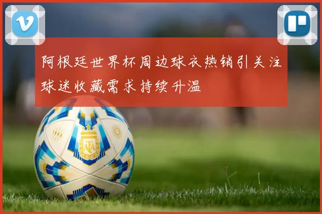 阿根廷世界杯周边球衣热销引关注球迷收藏需求持续升温