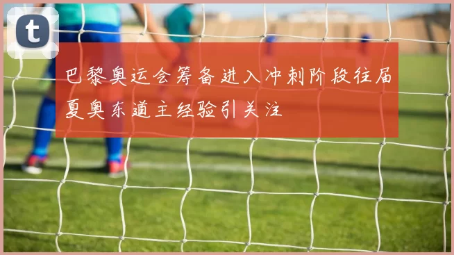 巴黎奥运会筹备进入冲刺阶段往届夏奥东道主经验引关注