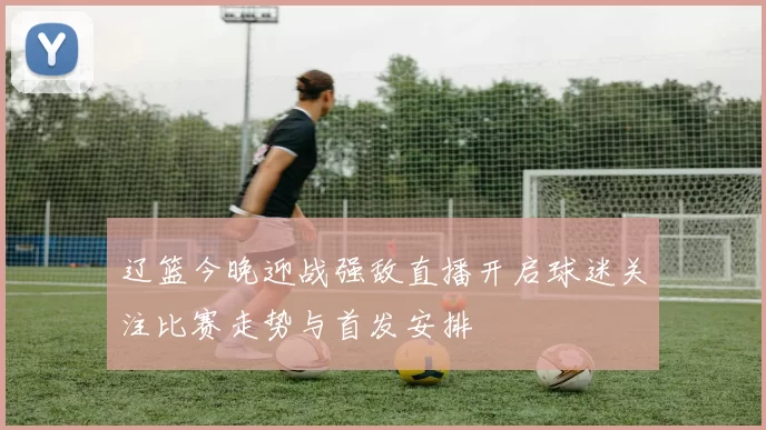 辽篮今晚迎战强敌直播开启球迷关注比赛走势与首发安排