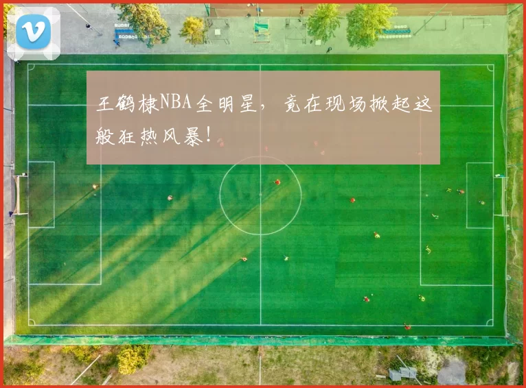王鹤棣NBA全明星，竟在现场掀起这般狂热风暴！