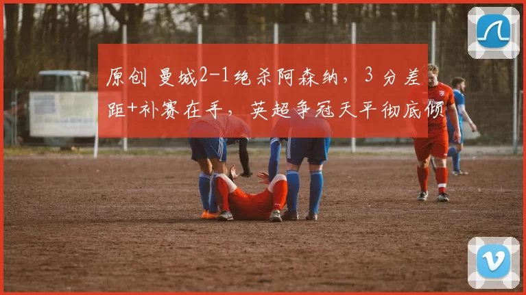 原创 曼城2-1绝杀阿森纳，3 分差距+补赛在手，英超争冠天平彻底倾斜