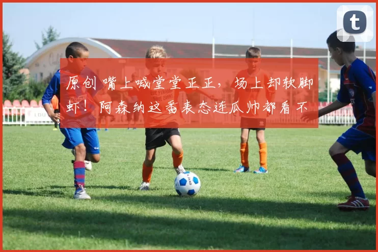 原创 嘴上喊堂堂正正，场上却软脚虾！阿森纳这番表态连瓜帅都看不下去