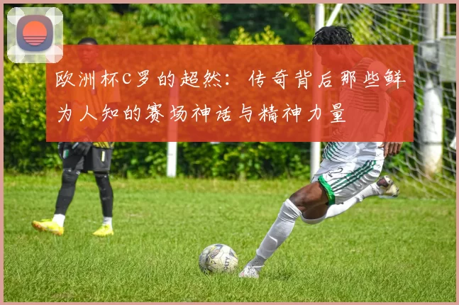 欧洲杯c罗的超然：传奇背后那些鲜为人知的赛场神话与精神力量
