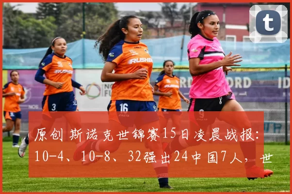 原创 斯诺克世锦赛15日凌晨战报：10-4、10-8、32强出24中国7人，世界冠军爆冷