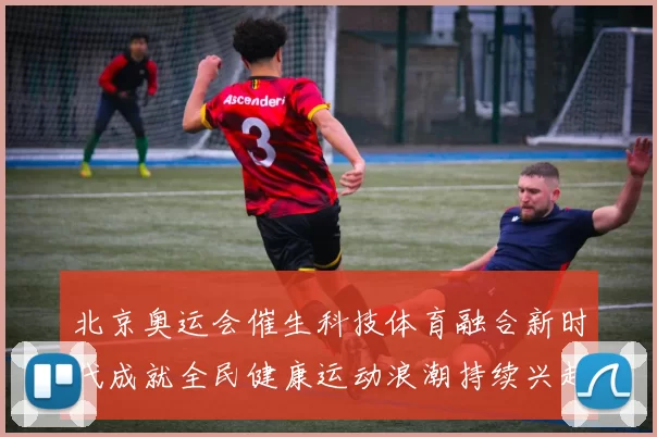 北京奥运会催生科技体育融合新时代成就全民健康运动浪潮持续兴起