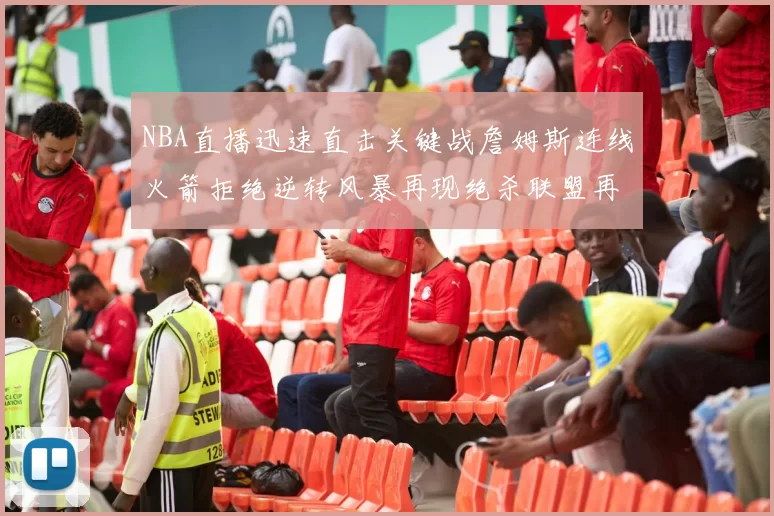 NBA直播迅速直击关键战詹姆斯连线火箭拒绝逆转风暴再现绝杀联盟再燃