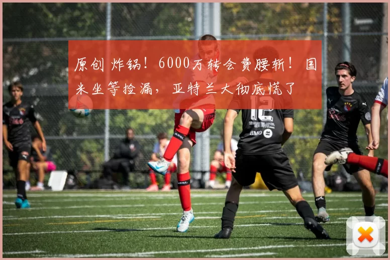 原创 炸锅！6000万转会费腰斩！国米坐等捡漏，亚特兰大彻底慌了