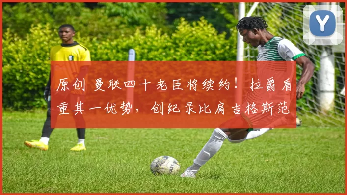 原创 曼联四十老臣将续约！拉爵看重其一优势，创纪录比肩吉格斯范德萨